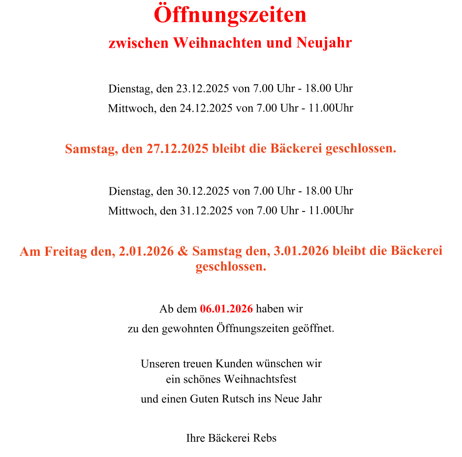 Öffnungszeiten zwischen Weihnachten und Neujahr   Dienstag, den 23.12.2025 von 7.00 Uhr - 18.00 Uhr  Mittwoch, den 24.12.2025 von 7.00 Uhr - 11.00Uhr  Samstag, den 27.12.2025 bleibt die Bäckerei geschlossen.  Dienstag, den 30.12.2025 von 7.00 Uhr - 18.00 Uhr  Mittwoch, den 31.12.2025 von 7.00 Uhr - 11.00Uhr  Am Freitag den, 2.01.2026 & Samstag den, 3.01.2026 bleibt die Bäckerei geschlossen.  Ab dem 06.01.2026 haben wir zu den gewohnten Öffnungszeiten geöffnet.  Unseren treuen Kunden wünschen wir ein schönes Weihnachtsfest und einen Guten Rutsch ins Neue Jahr  Ihre Bäckerei Rebs