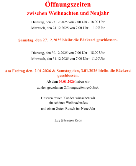 Öffnungszeiten zwischen Weihnachten und Neujahr Dienstag, den 23.12.2025 von 7.00 Uhr - 18.00 Uhr  Mittwoch, den 24.12.2025 von 7.00 Uhr - 11.00Uhr  Samstag, den 27.12.2025 bleibt die Bäckerei geschlossen.  Dienstag, den 30.12.2025 von 7.00 Uhr - 18.00 Uhr  Mittwoch, den 31.12.2025 von 7.00 Uhr - 11.00Uhr  Am Freitag den, 2.01.2026 & Samstag den, 3.01.2026 bleibt die Bäckerei geschlossen. Ab dem 06.01.2026 haben wir zu den gewohnten Öffnungszeiten geöffnet.  Unseren treuen Kunden wünschen wir ein schönes Weihnachtsfest und einen Guten Rutsch ins Neue Jahr  Ihre Bäckerei Rebs